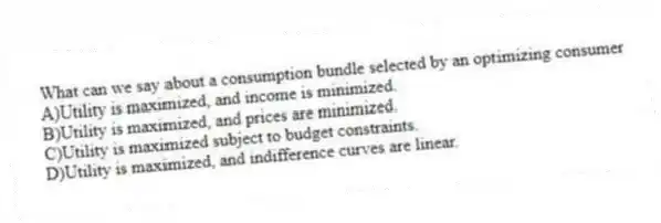 What can we say about a consumption bundle selected by an optimizing consumer
A)Utility is maximized, and income is minimized.
B)Utility is maximized, and prices are minimized.
C)Utility is maximized subject to budget constraints.
D)Utility is maximized, and indifference curves are linear.
