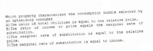 Which property characterizes the consumption bundle selected by an optimizing consumer
A)The ratio of total utilities is equal to the relative price.
B)The ratio of income to price equals the marginal rate of substitution.
C)The marginal rate of substitution is equal to the relative price.
D)The marginal rate of substitution is equal to income.