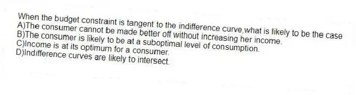 When the budget constraint is tangent to the indifference curve,what is likely to be the case
A)The consumer cannot be made better off without increasing her income.
B)The consumer is likely to be at a suboptimal level of consumption.
C)Income is at its optimum for a consumer.
D)Indifference curves are likely to intersect.