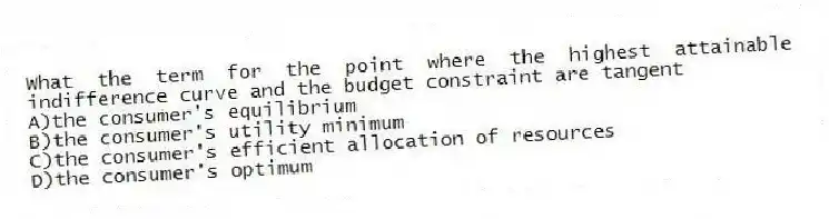What the term for the point where the highest attainable indifference curve and the budget constraint are tangent
A)the consumer's equilibrium
B)the consumer's utility minimum
C)the consumer's efficient allocation of resources
D)the consumer's optimum