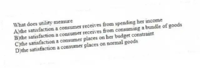 What does utility measure
A)the satisfaction a consumer receives from spending her income
B)the satisfaction a consumer receives from consuming a bundle of goods
C)the satisfaction a consumer places on her budget constraint
D)the satisfaction a consumer places on normal goods