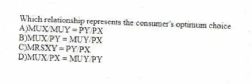 Which relationship represents the consumer's optimum choice
A)MUX/MUY = PY/PX
B)MUX/PY = MUY/PX
C)MRSXY = PY/PX
D)MUX/PX = MUY/PY
