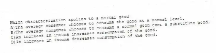 Which characterization applies to a normal good
A)The average consumer chooses to consume the good at a normal level.
B)The average consumer chooses to consume a normal good over a substitute good.
C)An increase in income increases consumption of the good.
D)An increase in income decreases consumption of the good.