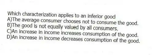 Which characterization applies to an inferior good
A)The average consumer chooses not to consume the good.
B)The good is not equally valued by all consumers.
C)An increase in income increases consumption of the good.
D)An increase in income decreases consumption of the good.