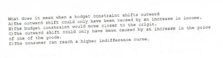 What does it mean when a budget constraint shifts outward
A)The outward shift could only have been caused by an increase in income.
B)The budget constraint would move closer to the origin.
C)The outward shift could only have been caused by an increase in the price of one of the goods.
D)The consumer can reach a higher indifference curve.