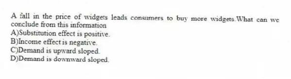 A fall in the price of widgets leads consumers to buy more widgets.What can we conclude from this information
A)Substitution effect is positive.
B)Income effect is negative.
C)Demand is upward sloped.
D)Demand is downward sloped.