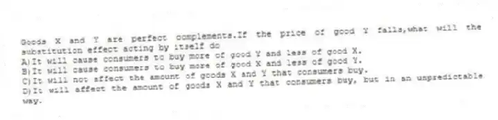 Goods X and Y are perfect complements.If the price of good Y falls,what will the substitution effect acting by itself do
A)It will cause consumers to buy more of good Y and less of good X.
B)It will cause consumers to buy more of good X and less of good Y.
C)It will not affect the amount of goods X and Y that consumers buy.
D)It will affect the amount of goods X and Y that consumers buy, but in an unpredictable way.