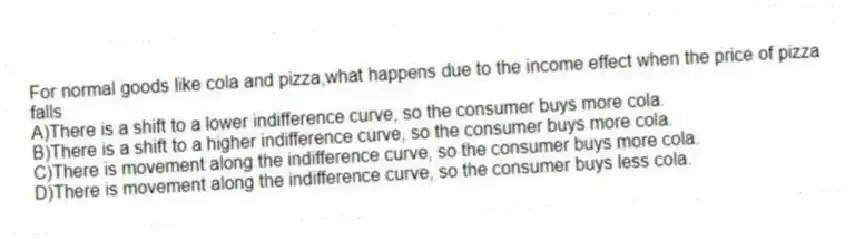 For normal goods like cola and pizza,what happens due to the income effect when the price of pizza falls
A)There is a shift to a lower indifference curve, so the consumer buys more cola.
B)There is a shift to a higher indifference curve, so the consumer buys more cola.
C)There is movement along the indifference curve, so the consumer buys more cola.
D)There is movement along the indifference curve, so the consumer buys less cola.