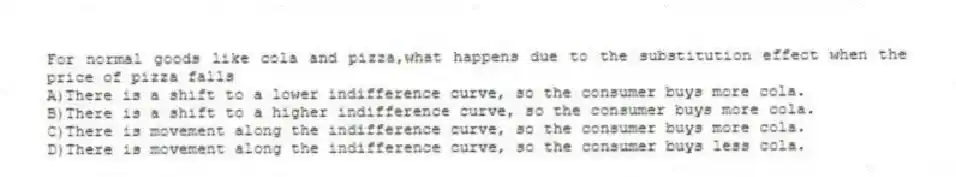 For normal goods like cola and pizza,what happens due to the substitution effect when the price of pizza falls
A)There is a shift to a lower indifference curve, so the consumer buys more cola.
B)There is a shift to a higher indifference curve, so the consumer buys more cola.
C)There is movement along the indifference curve, so the consumer buys more cola.
D)There is movement along the indifference curve, so the consumer buys less cola.