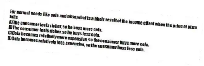 For normal goods like cola and pizza,what is a likely result of the income effect when the price of pizza falls
A)The consumer feels richer, so he buys more cola.
B)The consumer feels richer, so he buys less cola.
C)Cola becomes relatively more expensive, so the consumer buys more cola.
D)Cola becomes relatively less expensive, so the consumer buys less cola.