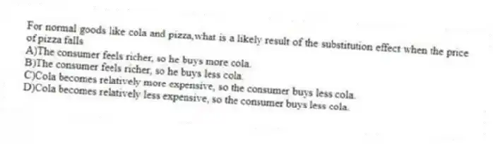 For normal goods like cola and pizza,what is a likely result of the substitution effect when the price of pizza falls
A)The consumer feels richer, so he buys more cola.
B)The consumer feels richer, so he buys less cola.
C)Cola becomes relatively more expensive, so the consumer buys less cola.
D)Cola becomes relatively less expensive, so the consumer buys less cola.