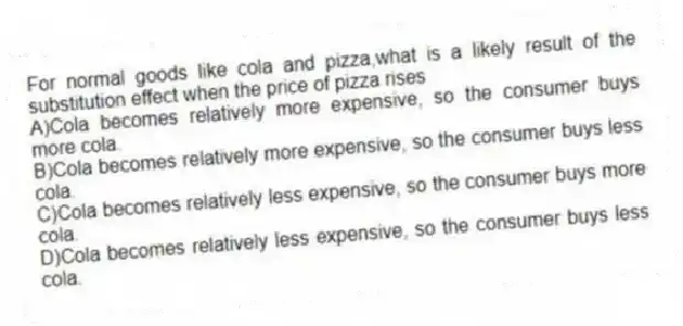 For normal goods like cola and pizza,what is a likely result of the substitution effect when the price of pizza rises
A)Cola becomes relatively more expensive, so the consumer buys more cola.
B)Cola becomes relatively more expensive, so the consumer buys less cola.
C)Cola becomes relatively less expensive, so the consumer buys more cola.
D)Cola becomes relatively less expensive, so the consumer buys less cola.