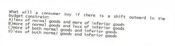 What will a consumer buy if there is a shift outward in the budget constraint
A)less of normal goods and more of inferior goods
B)more of normal goods and less of inferior goods
C)more of both normal goods and inferior goods
D)less of both normal goods and inferior goods