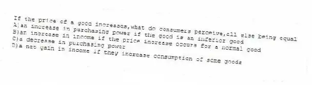 If the price of a good increases,what do consumers perceive,all else being equal
A)an increase in purchasing power if the good is an inferior good
B)an increase in income if the price increase occurs for a normal good
C)a decrease in purchasing power
D)a net gain in income if they increase consumption of some goods