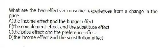 What are the two effects a consumer experiences from a change in the price
A)the income effect and the budget effect
B)the complement effect and the substitute effect
C)the price effect and the preference effect
D)the income effect and the substitution effect