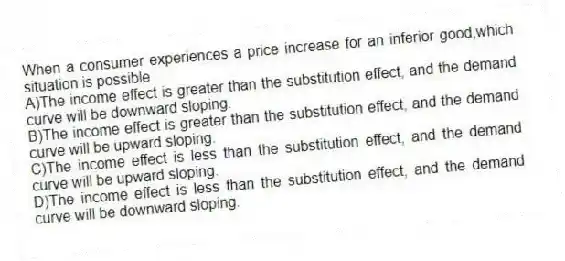 When a consumer experiences a price increase for an inferior good,which situation is possible
A)The income effect is greater than the substitution effect, and the demand curve will be downward sloping.
B)The income effect is greater than the substitution effect, and the demand curve will be upward sloping.
C)The income effect is less than the substitution effect, and the demand curve will be upward sloping.
D)The income effect is less than the substitution effect, and the demand curve will be downward sloping.