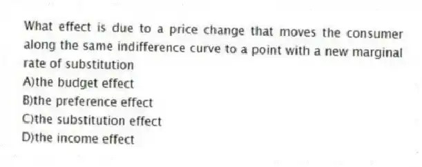 What effect is due to a price change that moves the consumer along the same indifference curve to a point with a new marginal rate of substitution
A)the budget effect
B)the preference effect
C)the substitution effect
D)the income effect
