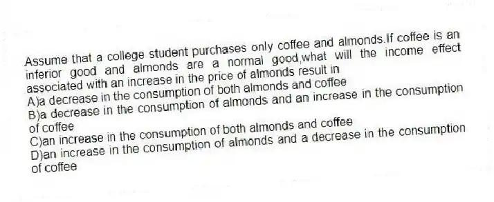 Assume that a college student purchases only coffee and almonds.If coffee is an inferior good and almonds are a normal good,what will the income effect associated with an increase in the price of almonds result in
A)a decrease in the consumption of both almonds and coffee
B)a decrease in the consumption of almonds and an increase in the consumption of coffee
C)an increase in the consumption of both almonds and coffee
D)an increase in the consumption of almonds and a decrease in the consumption of coffee