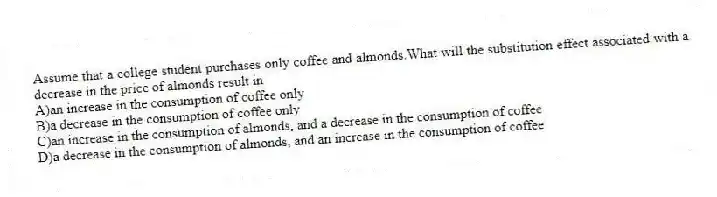 Assume that a college student purchases only coffee and almonds.What will the substitution effect associated with a decrease in the price of almonds result in
A)an increase in the consumption of coffee only
B)a decrease in the consumption of coffee only
C)an increase in the consumption of almonds, and a decrease in the consumption of coffee
D)a decrease in the consumption of almonds, and an increase in the consumption of coffee