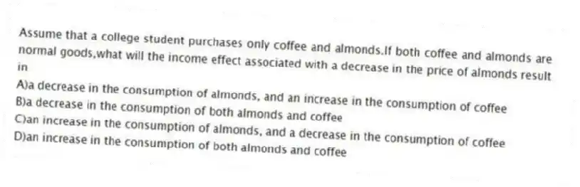 Assume that a college student purchases only coffee and almonds.If both coffee and almonds are normal goods,what will the income effect associated with a decrease in the price of almonds result in
A)a decrease in the consumption of almonds, and an increase in the consumption of coffee
B)a decrease in the consumption of both almonds and coffee
C)an increase in the consumption of almonds, and a decrease in the consumption of coffee
D)an increase in the consumption of both almonds and coffee