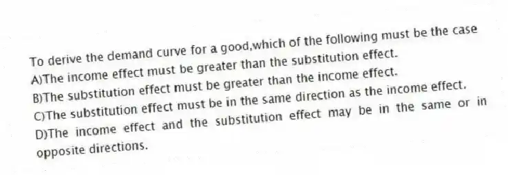 To derive the demand curve for a good,which of the following must be the case
A)The income effect must be greater than the substitution effect.
B)The substitution effect must be greater than the income effect.
C)The substitution effect must be in the same direction as the income effect.
D)The income effect and the substitution effect may be in the same or in opposite directions.