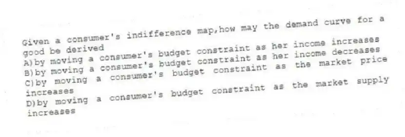 Given a consumer's indifference map,how may the demand curve for a good be derived
A)by moving a consumer's budget constraint as her income increases
B)by moving a consumer's budget constraint as her income decreases
C)by moving a consumer's budget constraint as the market price increases
D)by moving a consumer's budget constraint as the market supply increases