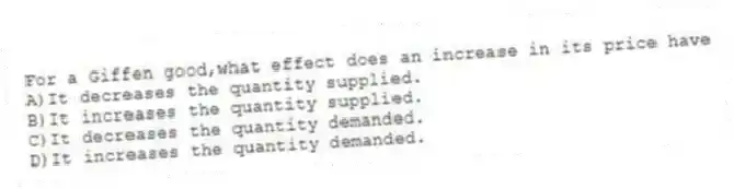 For a Giffen good,what effect does an increase in its price have
A)It decreases the quantity supplied.
B)It increases the quantity supplied.
C)It decreases the quantity demanded.
D)It increases the quantity demanded.