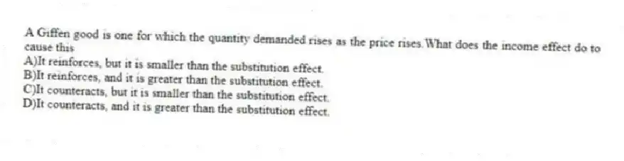 A Giffen good is one for which the quantity demanded rises as the price rises.What does the income effect do to cause this
A)It reinforces, but it is smaller than the substitution effect.
B)It reinforces, and it is greater than the substitution effect.
C)It counteracts, but it is smaller than the substitution effect.
D)It counteracts, and it is greater than the substitution effect.