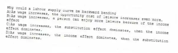 Why could a labour supply curve be backward bending
A)As wage increases, the opportunity cost of leisure increases even more.
B)As wage increases, a person can enjoy more leisure because of the income effect
C)As wage increases, the substitution effect dominates, then the income effect dominates.
D)As wage increases, the income effect dominates, then the substitution effect dominates.