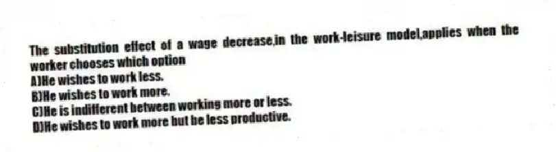 The substitution effect of a wage decrease,in the work-leisure model,applies when the worker chooses which option
A)He wishes to work less.
B)He wishes to work more.
C)He is indifferent between working more or less.
D)He wishes to work more but be less productive.