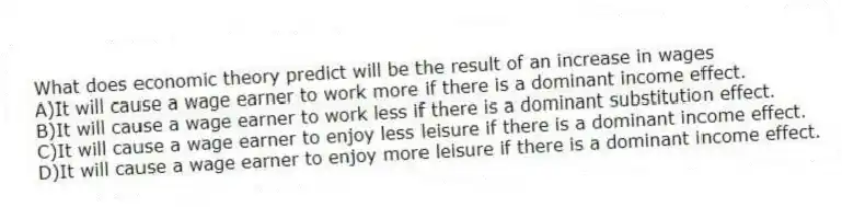 What does economic theory predict will be the result of an increase in wages
A)It will cause a wage earner to work more if there is a dominant income effect.
B)It will cause a wage earner to work less if there is a dominant substitution effect.
C)It will cause a wage earner to enjoy less leisure if there is a dominant income effect.
D)It will cause a wage earner to enjoy more leisure if there is a dominant income effect.