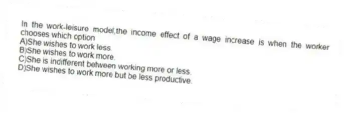 In the work-leisure model,the income effect of a wage increase is when the worker chooses which option
A)She wishes to work less.
B)She wishes to work more.
C)She is indifferent between working more or less.
D)She wishes to work more but be less productive.