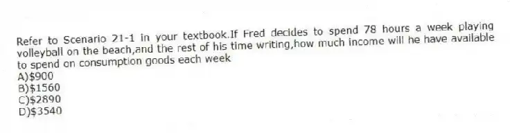 Refer to Scenario 21-1 in your textbook.If Fred decides to spend 78 hours a week playing volleyball on the beach,and the rest of his time writing,how much income will he have available to spend on consumption goods each week
A)$900
B)$1560
C)$2890
D)$3540