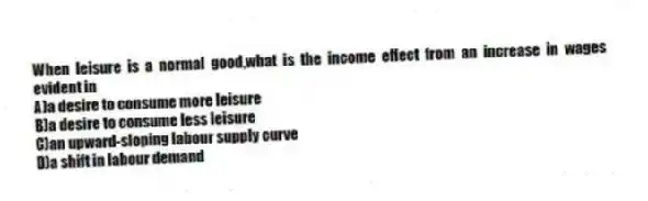 When leisure is a normal good,what is the income effect from an increase in wages evident in
A)a desire to consume more leisure
B)a desire to consume less leisure
C)an upward-sloping labour supply curve
D)a shift in labour demand