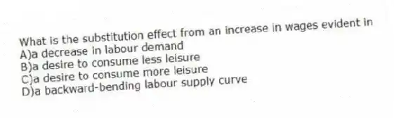 What is the substitution effect from an increase in wages evident in
A)a decrease in labour demand
B)a desire to consume less leisure
C)a desire to consume more leisure
D)a backward-bending labour supply curve