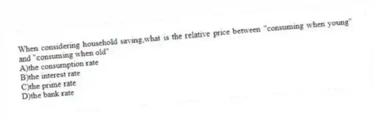 When considering household saving,what is the relative price between "consuming when young" and "consuming when old"
A)the consumption rate
B)the interest rate
C)the prime rate
D)the bank rate