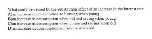 What could be caused by the substitution effect of an increase in the interest rate
A)an increase in consumption and saving when young
B)an increase in consumption when old and saving when young
C)an increase in consumption when young and saving when old
D)an increase in consumption and saving when old
