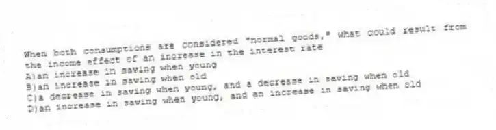 When both consumptions are considered "normal goods," what could result from the income effect of an increase in the interest rate
A)an increase in saving when young
B)an increase in saving when old
C)a decrease in saving when young, and a decrease in saving when old
D)an increase in saving when young, and an increase in saving when old