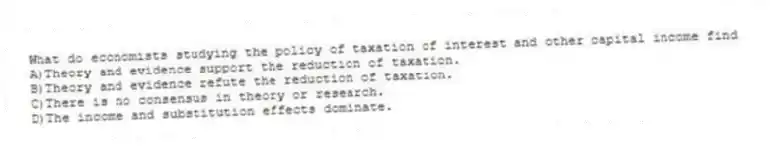 What do economists studying the policy of taxation of interest and other capital income find
A)Theory and evidence support the reduction of taxation.
B)Theory and evidence refute the reduction of taxation.
C)There is no consensus in theory or research.
D)The income and substitution effects dominate.