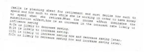 Jaelle is planning ahead for retirement and must decide how much to spend and how much to save while she is working in order to have money to spend when she retires.When the income effect dominates the substitution effect,how is an increase in the interest rate likely to influence saving
A)It is likely to decrease saving.
B)It is likely to increase saving.
C)It is likely to increase saving now and decrease saving later.
D)It is likely to decrease saving now and increase saving later.
