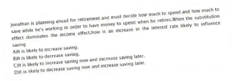 Jonathan is planning ahead for retirement and must decide how much to spend and how much to save while he's working in order to have money to spend when he retires.When the substitution effect dominates the income effect,how is an increase in the interest rate likely to influence saving
A)It is likely to increase saving.
B)It is likely to decrease saving.
C)It is likely to increase saving now and decrease saving later.
D)It is likely to decrease saving now and increase saving later.