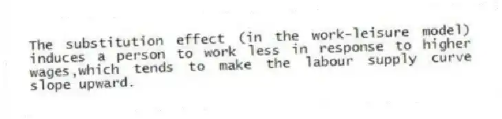The substitution effect (in the work-leisure model) induces a person to work less in response to higher wages,which tends to make the labour supply curve slope upward.