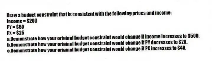 Draw a budget constraint that is consistent with the following prices and income:
Income = $200
PY = $50
PX = $25
a.Demonstrate how your original budget constraint would change if income increases to $500.
b.Demonstrate how your original budget constraint would change if PY decreases to $20.
c.Demonstrate how your original budget constraint would change if PX increases to $40.