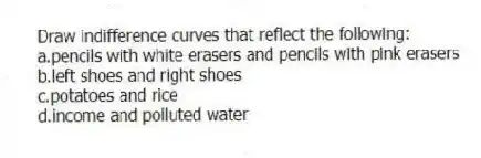 Draw indifference curves that reflect the following:
a.pencils with white erasers and pencils with pink erasers
b.left shoes and right shoes
c.potatoes and rice
d.income and polluted water