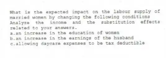 What is the expected impact on the labour supply of married women by changing the following conditions
Analyze the income and the substitution effects related to your answers.
a.an increase in the education of women
b.an increase in the earnings of the husband
c.allowing daycare expenses to be tax deductible