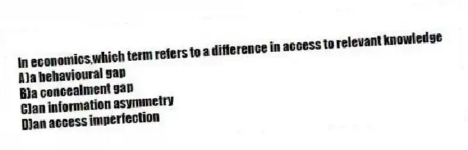 In economics,which term refers to a difference in access to relevant knowledge
A)a behavioural gap
B)a concealment gap
C)an information asymmetry
D)an access imperfection