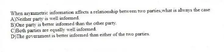 When asymmetric information affects a relationship between two parties,what is always the case
A)Neither party is well informed.
B)One party is better informed than the other party.
C)Both parties are equally well informed.
D)The government is better informed than either of the two parties.
