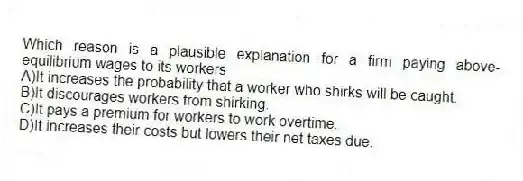 Which reason is a plausible explanation for a firm paying above-equilibrium wages to its workers
A)It increases the probability that a worker who shirks will be caught.
B)It discourages workers from shirking.
C)It pays a premium for workers to work overtime.
D)It increases their costs but lowers their net taxes due.