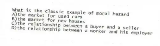 What is the classic example of moral hazard
A)the market for used cars
B)the market for new houses
C)the relationship between a buyer and a seller
D)the relationship between a worker and his employer