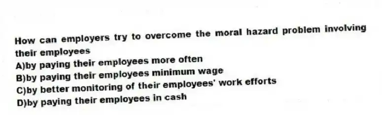 How can employers try to overcome the moral hazard problem involving their employees
A)by paying their employees more often
B)by paying their employees minimum wage
C)by better monitoring of their employees' work efforts
D)by paying their employees in cash